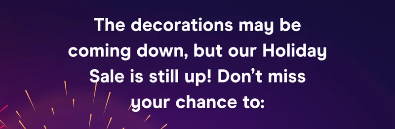 The decorations may be coming down, but our Holiday Sale is still up! Don’t miss your chance to: