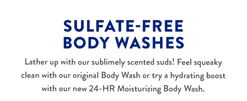 SULFATE-FREE BODY WASHES | Lather up with our sublimely scented suds! Feel squeaky clean with our original Body Wash or try a hydrating boost with our new 24-HR Moisturizing Body Wash.