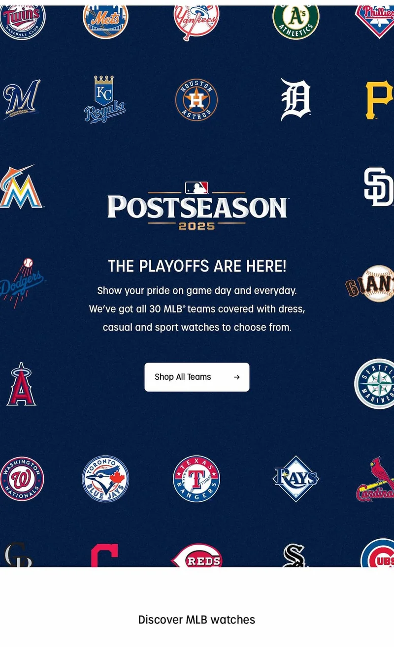 The playoffs are here! Show your pride on game day and everyday. We've got all 30 MLB teams covered with dress, casual and sport watches to choose from. | Shop All Teams
