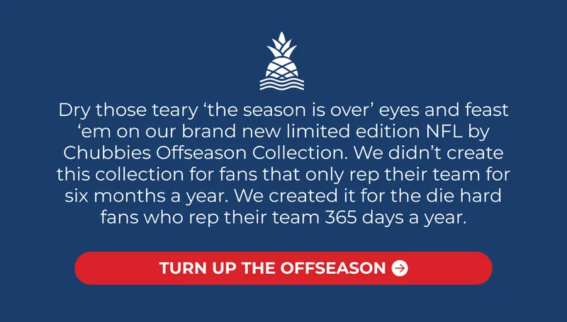 Dry those teary ‘the season is over’ eyes and feast ‘em on our brand new NFL by Chubbies Offseason Collection. We didn’t create this collection for fans that only rep their team for six months a year. We created it for the die hard fans who rep their team 365 days a year.