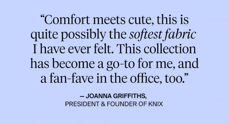 "comfort meets cute, this is quite possibly the softest fabric I have every felt. This collection has become a go-to for me, and a fan-fave in the office too. - Joanna Griffiths PResident & Founder of Knix