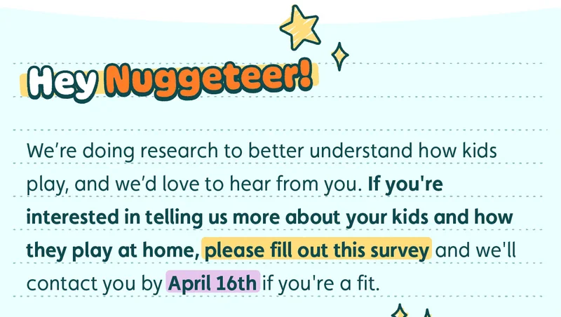 Hey Nuggeteer!  We’re doing research to better understand how kids play, and we’d love to hear from you. If you're interested in telling us more about your kids and how they play at home, please fill out this survey and we'll contact you by April 16th if you're a fit.