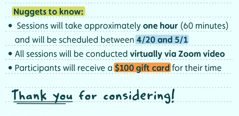 Nuggets to know: Sessions will take approximately one hour (60 minutes) and will be scheduled between 4/20 and 5/1 All sessions will be conducted virtually via Zoom video Participants will receive a $100 gift card for their time Thank you for considering!