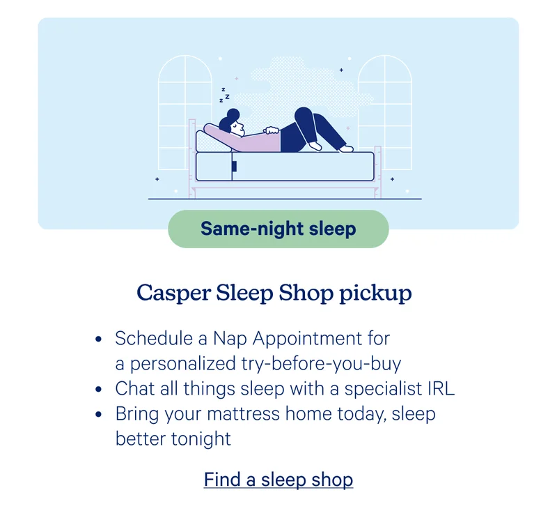 Same-night sleep; Casper Sleep Shop pickup; Schedule a Nap Appointment for a personalized try-before-you-buy, Chat all things sleep with a specialist IRL, Bring your mattress home today, sleep better tonight