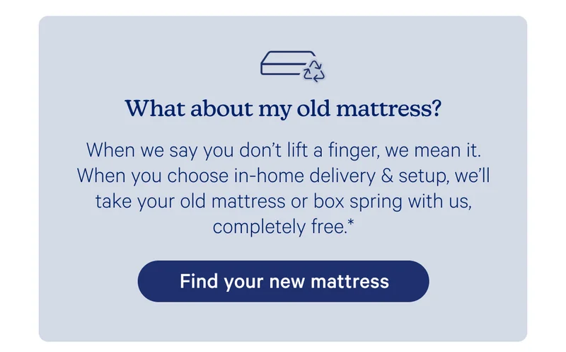 What about my old mattress? When we say you don't life a finger, we mean it. When you choose in-home delivery & setup, we'll take your old mattress or box spring with us, completely free.*