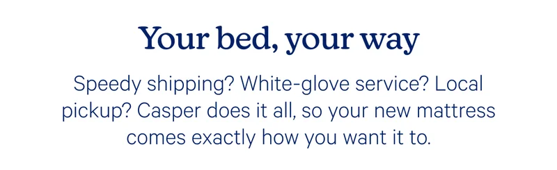 Your bed, your way; Speedy shipping? White-glove service? Local pickup? Casper does it all, so your new mattress comes exactly how you want it to.