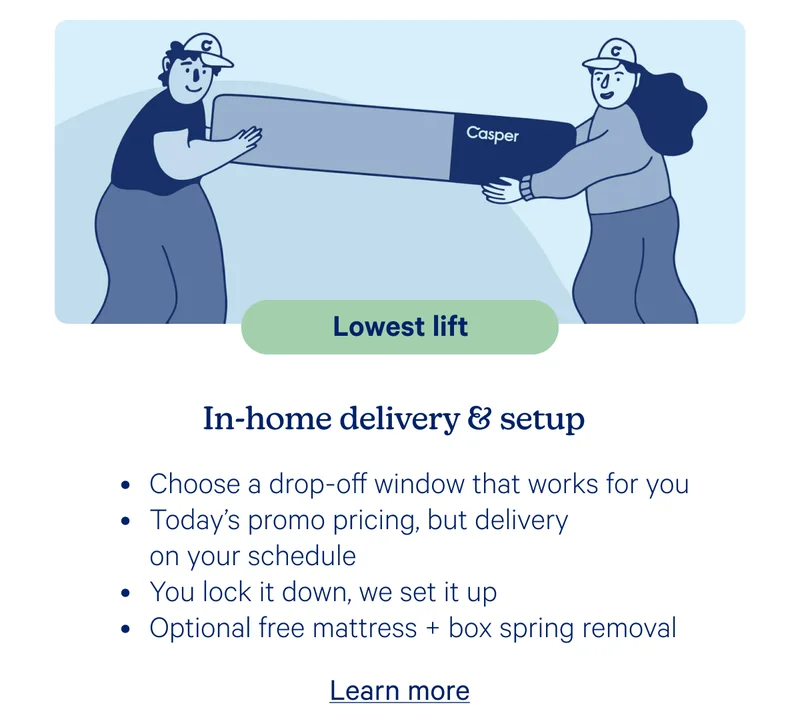 Lowest life; In-home delivery & setup; Choose a drop-off window that works for you, Today's promo pricing, but delivery on your schedule, You lock it down, we set it up, Optional free mattress + box spring removal