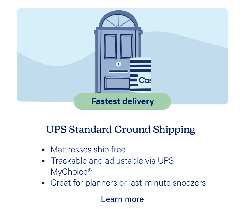 Fastest delivery; UPS Standard Ground Shipping; Mattresses ship free, Trackable and adjustable via UPS MyCHoice, Great for planners or last-minute snoozers