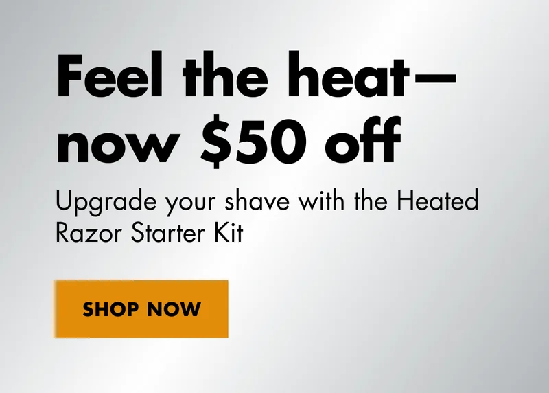 Feel the heat—now $50 off. Upgrade your shave with the Heated Razor Starter Kit. SHOP NOW