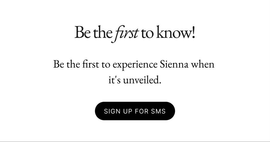 Be the first to know! Be the first to experience Sienna when  it's unveiled.