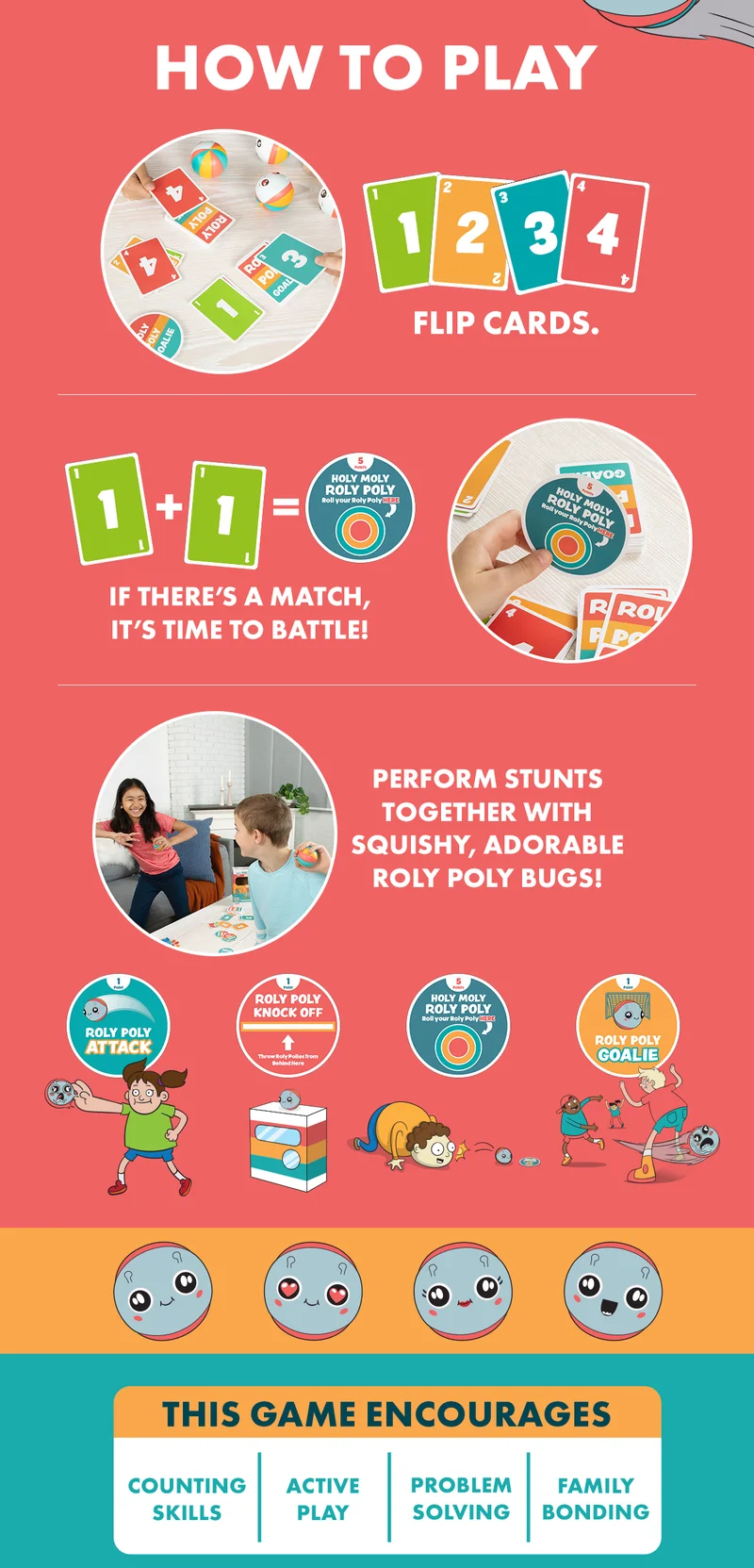 HOW TO PLAY | FLIP CARDS. | IF THERE'S A MATCH, IT'S TIME TO BATTLE! | PERFORM STUNTS TOGETHER WITH SQUISHY, ADORABLE ROLY POLY BUGS! |  ROLY POLY ATTACK | ROLY POLY KNOCK OFF | HOLY MOLY ROLY POLY | ROLY POLY GOALIE | THIS GAME ENCOURAGES | COUNTING SKILLS | ACTIVE PLAY | PROBLEM SOLVING | FAMILY BONDING