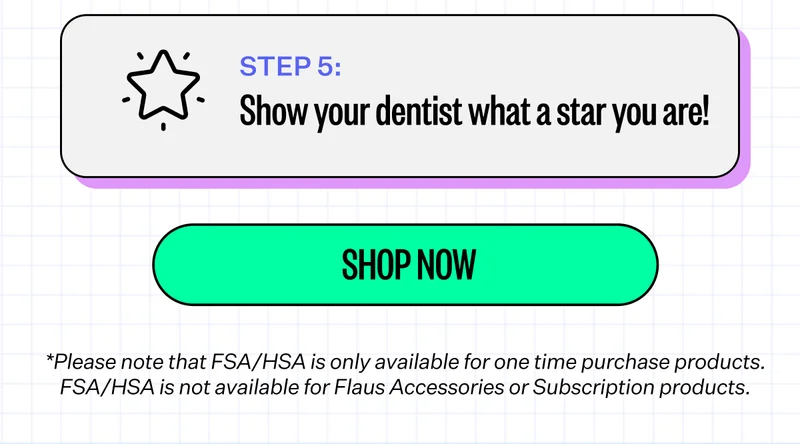 Step 5: Show your dentist what a star you are! | Shop Now | *Please note that FSA/HSA is only available for one time purchase products. FSA/HSA is not available for Flaus Accessories or Subscription products.