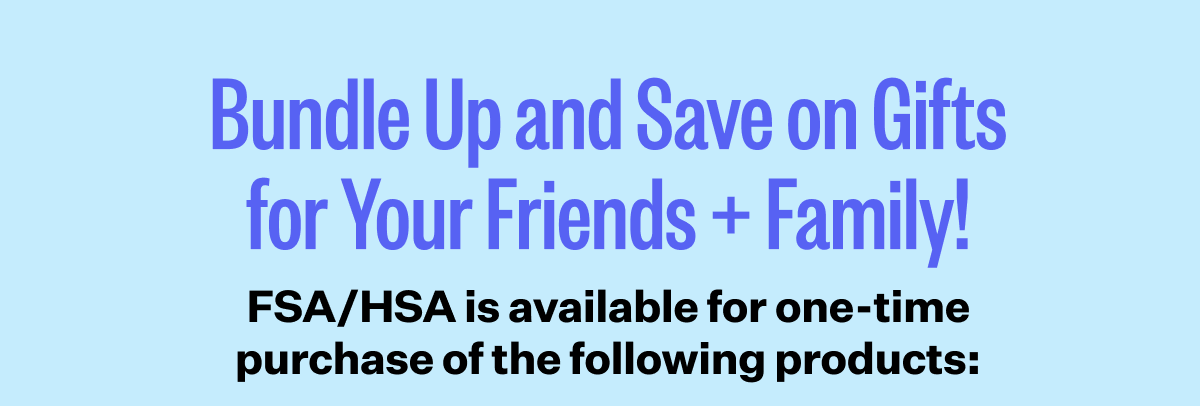 Bundle Up and Save on Gifts for Your Friends + Family! | FSA/HSA is available for one-time purchase of the following products: