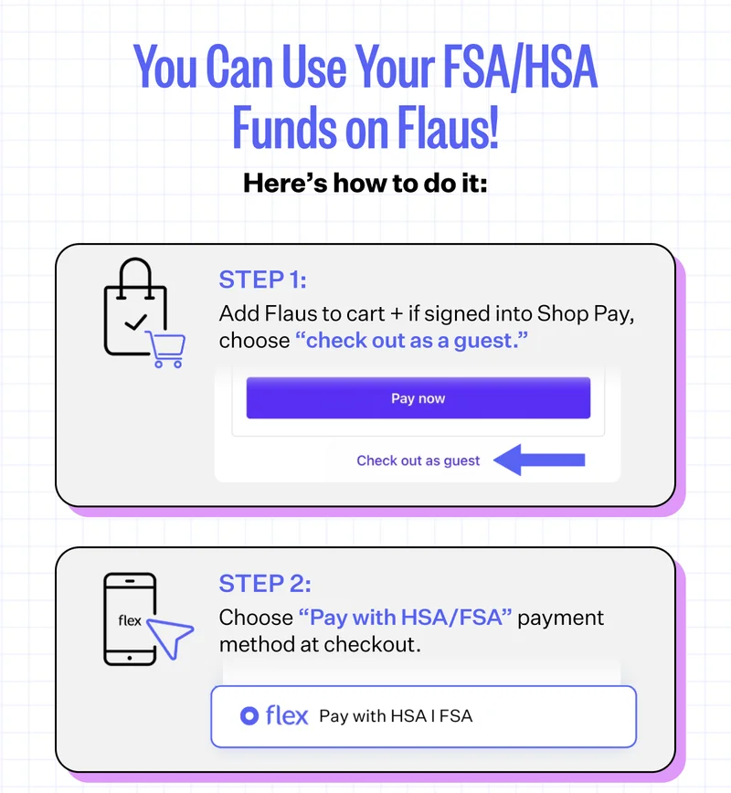 You Can Use Your FSA/HSA Funds on Flaus! Here's how to do it: Step 1: Add Flaus to cart + if signed into Shop Pay, choose "check out as a guest." Step 2: Choose "Pay with HSA/FSA" payment method at checkout.