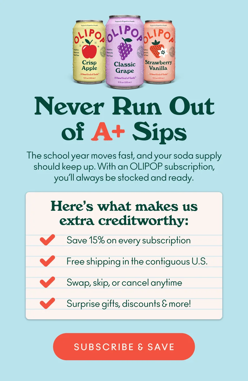 The school year moves fast, and your soda supply should keep up. With an OLIPOP subscription, you’ll always be stocked and ready.  Here’s what makes us extra credit-worthy: Save 15% on every subscription Free shipping in the contiguous U.S. Swap, skip, or cancel anytime Surprise gifts, discounts & more!