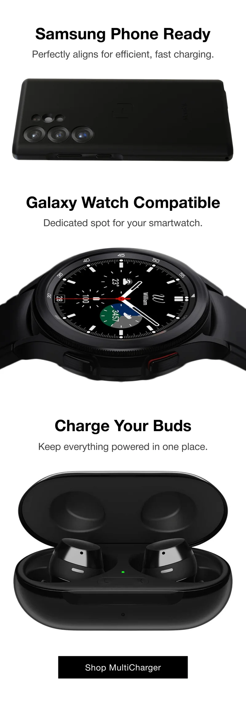 Samsung Phone Ready Perfectly aligns for efficient, fast charging. Galaxy Watch Compatible Dedicated spot for your smartwatch. Charge Your Buds Keep everything powered in one place.