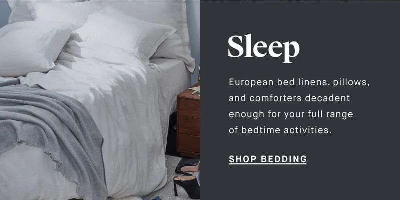 Sleep European bed linens. pillows, and comforters decadent enough for your full range of bedtime activities.  SHOP BEDDING