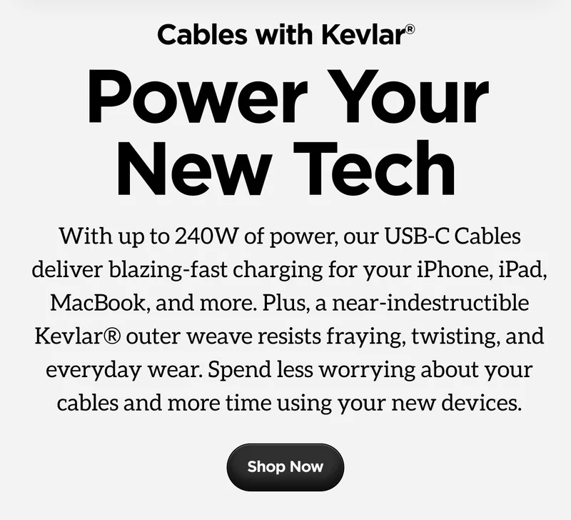 With up to 240W of power, our USB-C Cables deliver blazing-fast charging for your iPhone, iPad, MacBook, and more. Plus, a near-indestructible Kevlar® outer weave resists fraying, twisting, and everyday wear. Spend less worrying about your cables and more time using your new devices.