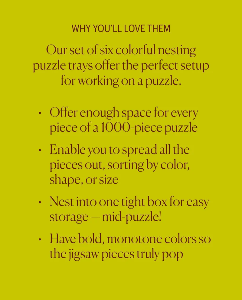 Why You'll Love Them - Our set of six colorful nesting puzzle trays offer&nbsp;the&nbsp;perfect setup for working on a puzzle. Offer enough space for every piece of a 1000-piece puzzle Enable you&nbsp;to spread all the pieces out, sorting by color, shape, or size Nest into one tight box for easy storage — mid-puzzle! Have bold, monotone colors so the jigsaw pieces truly pop