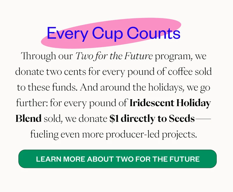 Every Cup Counts Through our Two for the Future program, we donate two cents for every pound of coffee sold to these funds. And around the holidays, we go further: for every pound of Iridescent Holiday Blend sold, we donate $1 directly to Seeds—fueling even more producer-led projects. CTA: Learn More About Two for the Future Every Cup Counts Through our Two for the Future program, we donate two cents for every pound of coffee sold to these funds. And around the holidays, we go further: for every pound of Iridescent Holiday Blend sold, we donate $1 directly to Seeds—fueling even more producer-led projects. CTA: Learn More About Two for the Future