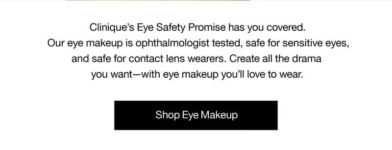 Clinique's Eye Safety Promise has you covered. Our eye makeup is ophthalmologist tested, safe for sensitive eyes, and safe for contact lens wearers. Create all the drama you want-with eye makeup you'll love to wear. | Shop Eye Makeup
