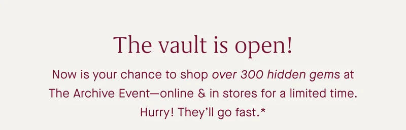 The vault is open! Now is your chance to shop over 300 hidden gems at The Archive Event—online & in stores for a limited time. Hurry! They’ll go fast.*