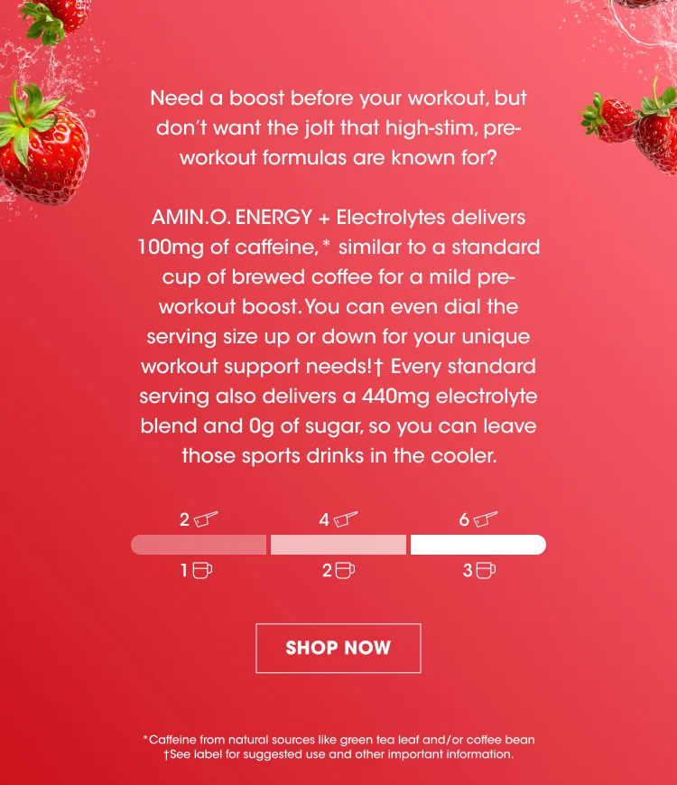 Need a boost before your workout, but don’t want the jolt that high-stim, pre-workout formulas are known for? AMIN.O. ENERGY + Electrolytes delivers 100mg of caffeine,* similar to a standard cup of brewed coffee for a mild pre-workout boost. You can even dial the serving size up or down for your unique pre-workout needs!† Every standard serving also delivers a 440mg electrolyte blend and 0g of sugar, so you can leave those sports drinks in the cooler.  SHOP NOW * Caffeine from natural sources like green tea leaf and/or coffee bean †See label for suggested use and other important information.