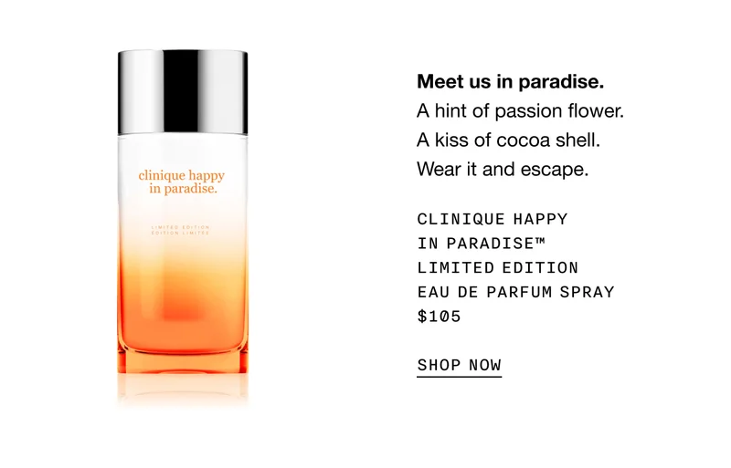 Meet us in paradise. | A hint of passion flower. A kiss of cocoa shell. Wear it and escape. | Clinique Happy in Paradise™ Limited Edition Eau de Parfum Spray | $105 | SHOP NOW |