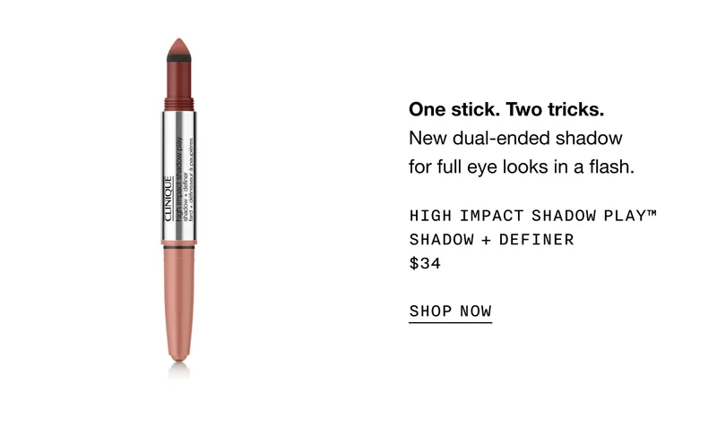 One stick. Two tricks. | New dual-ended shadow for full eye looks in a flash. | High Impact Shadow Play™ Shadow + Definer | $34 | SHOP NOW |