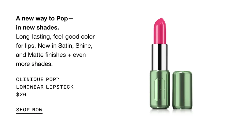 A new way to Pop—in new shades. | Long-lasting, feel-good color for lips. Now in Satin, Shine, and Matte finishes + even more shades. | Clinique Pop™ Longwear Lipstick | $26 | SHOP NOW |