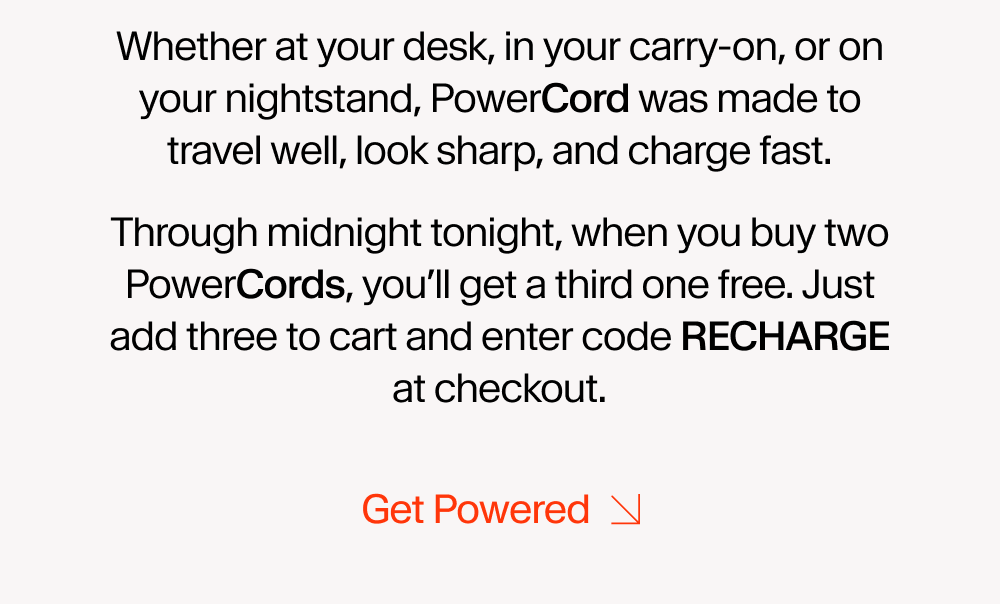Whether at your desk, in your carry-on, or on your nightstand, PowerCord was made to travel well, look sharp, and charge fast. Through midnight tonight, when you buy two PowerCords, you’ll get a third one free. Just add three to cart and enter code discount code at checkout.