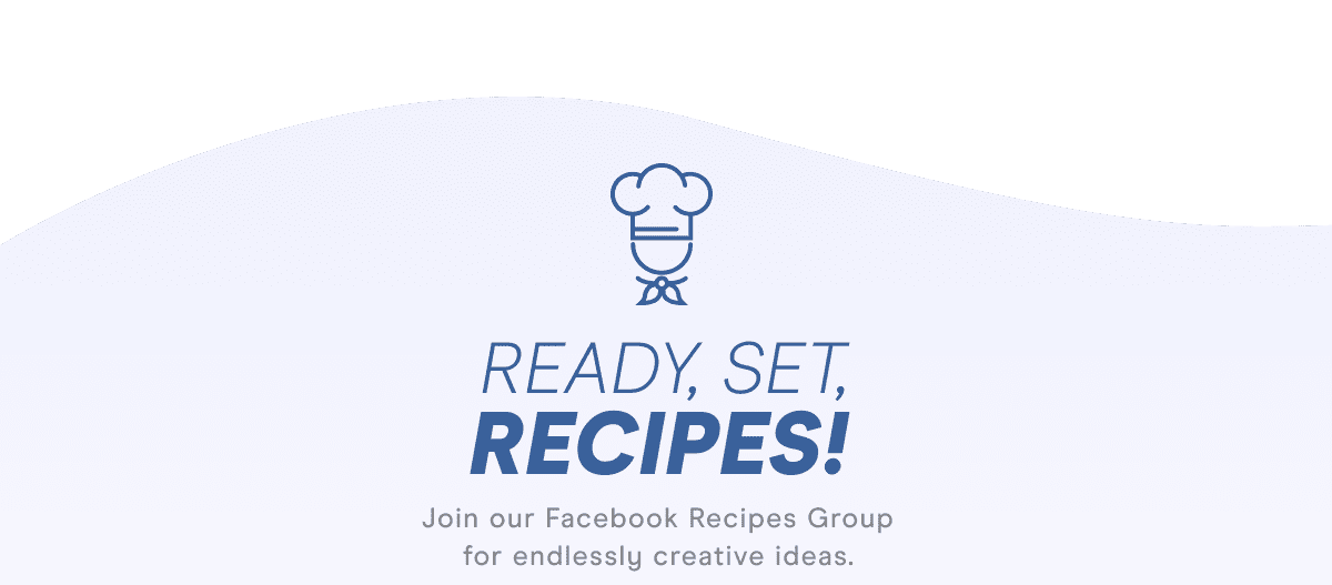READY, SET, RECIPES! Join our Facebook Recipes Group for endlessly creative ideas.