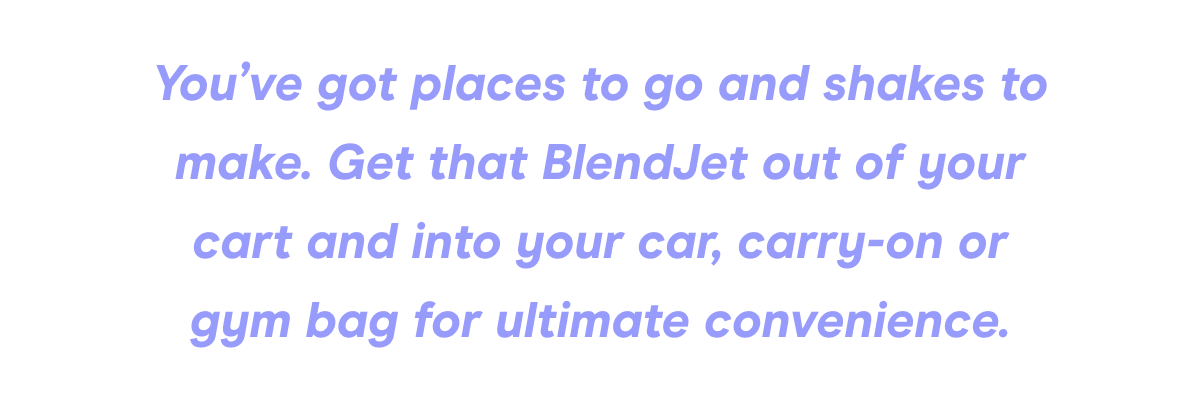 You’ve got places to go and shakes to make. Get that BlendJet out of your cart and into your car, carry-on or gym bag for ultimate convenience.