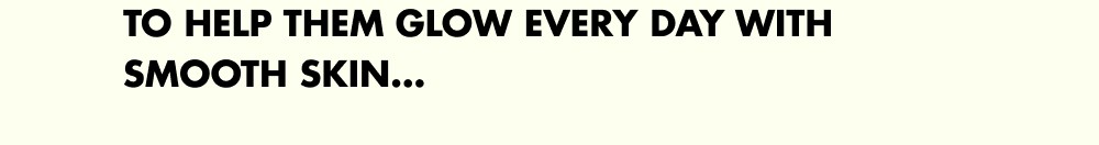 To help them glow every day with smooth skin…