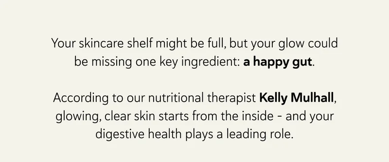 Your skincare shelf might be full, but your glow could be missing one key ingredient: a happy gut.  According to our nutritional therapist Kelly Mulhall, glowing, clear skin starts from the inside - and your digestive health plays a leading role.