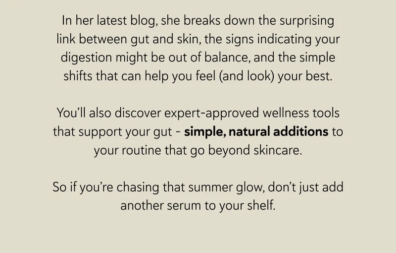 In her latest blog, she breaks down the surprising link between gut and skin, the signs indicating your digestion might be out of balance, and the simple shifts that can help you feel (and look) your best.  You’ll also discover expert-approved wellness tools that support your gut - simple, natural additions to your routine that go beyond skincare.  So if you’re chasing that summer glow, don’t just add another serum to your shelf.
