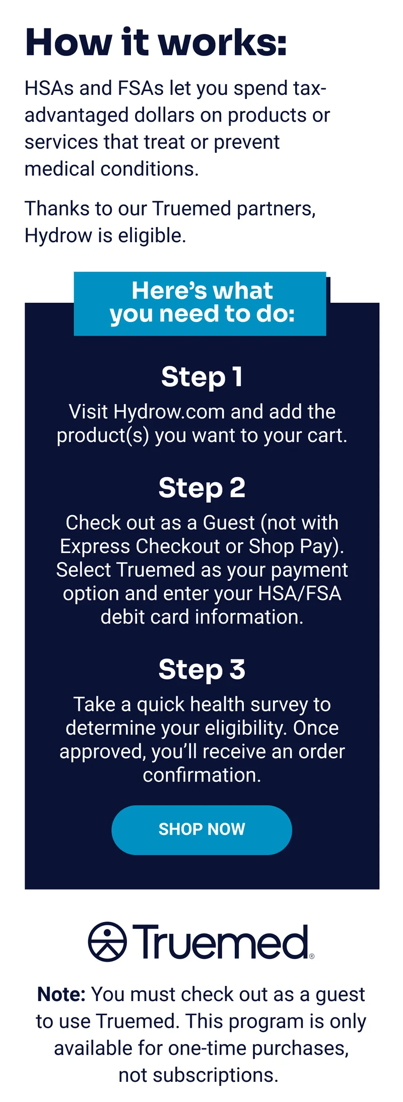 How it works. HSAs and FSAs let you spend tax-advantaged dollars on products or services that treat or prevent medical conditions. Thanks to our Truemed partners, Hydrow is eligible. Here's what you need to do. Note: You must check out as a guest to use Truemed. This program is only available for one-time purchases, not subscriptions.
