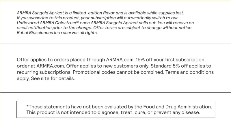 ARMRA Sungold Apricot is a limited-edition flavor and is available while supplies last. | If you subscribe to this product, your subscription will automatically switch to our Unflavored ARMRA Colostrum™ once ARMRA Sungold Apricot sells out. You will receive an email notification prior to the change. Offer terms are subject to change without notice. Rahal Biosciences Inc reserves all rights. Offer applies to orders placed through ARMRA.com. 15% off your first subscription | order at ARMRA.com. Offer applies to new customers only. Standard 5% off applies to recurring subscriptions. Promotional codes cannot be combined. Terms and conditions apply, See site for details.  *These statements have not been evaluated by the Food and Drug Administration. |  This product is not intended to diagnose, treat, cure, or prevent any disease.