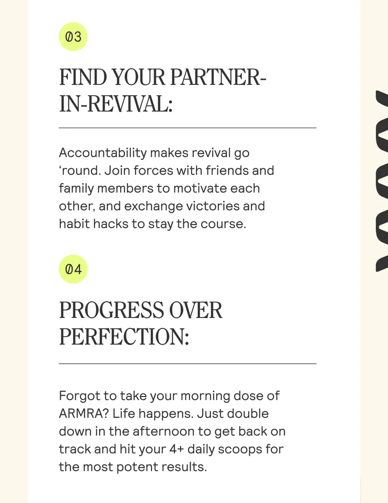 FIND YOUR PARTNER- IN-REVIVAL:  Accountability makes revival go ‘round. Join forces with friends and family members to motivate each other, and exchange victories and habit hacks to stay the course. PROGRESS OVER PERFECTION:  Forgot to take your morning dose of ARMRA? Life happens. Just double down in the afternoon to get back on track and hit your 4+ daily scoops for the most potent results.