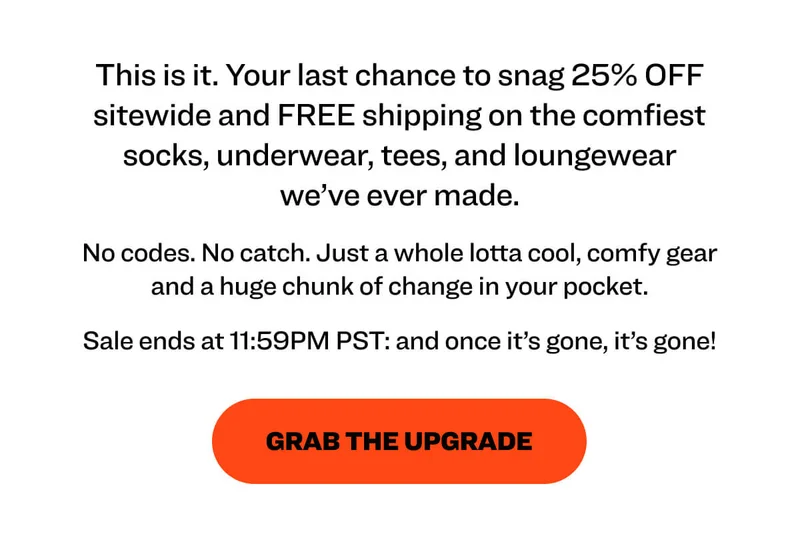 This is it. Your last chance to snag 25% OFF sitewide and FREE shipping on the comfiest socks, underwear, tees, and loungewear we’ve ever made.  No codes. No catch. Just a whole lotta cool, comfy gear and a huge chunk of change in your pocket.  Sale ends at 11:59PM PST: and once it’s gone, it’s gone!  grab the upgrade