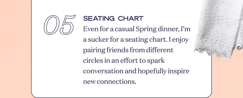 05 Seating Chart Even for a casual Spring dinner, I’m a sucker for a seating chart. I enjoy pairing friends from different circles in an effort to spark conversation and hopefully inspire new connections.