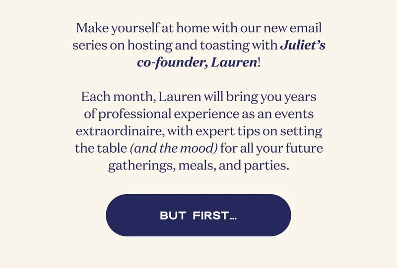 Make yourself at home with our new email series on hosting and toasting with Juliet’s co-founder, Lauren!  Each month, Lauren will bring you years of professional experience as an events extraordinaire, with expert tips on setting the table (and the mood) for all your future gatherings, meals, and parties. | BUT FIRST…