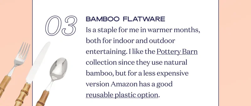 03 Bamboo FLATWARE Is a staple for me in warmer months, both for indoor and outdoor entertaining. I like the Pottery Barn collection since they use natural bamboo, but for a less expensive version Amazon has a good reusable plastic option.