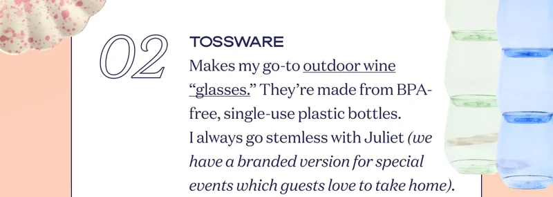 02 TOSSWARE Makes my go-to outdoor wine “glasses.” They’re made from BPA-free, single-use plastic bottles. I always go stemless with Juliet (we have a branded version for special events which guests love to take home).