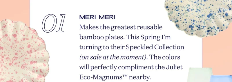 01 MERI MERI Makes the greatest reusable bamboo plates. This Spring I’m turning to their Speckled Collection (on sale at the moment). The colors will perfectly compliment the Juliet Eco-Magnums™ nearby.