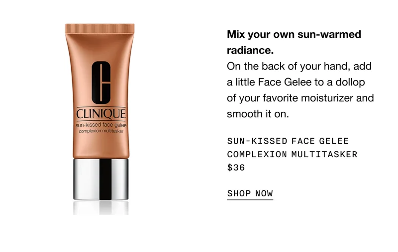 Mix your own sun-warmed radiance. On the back of your hand, add a little Face Gelee to a dollop of your favorite moisturizer and smooth it on. Sun-Kissed Face Gelee Complexion Multitasker $36 | SHOP NOW