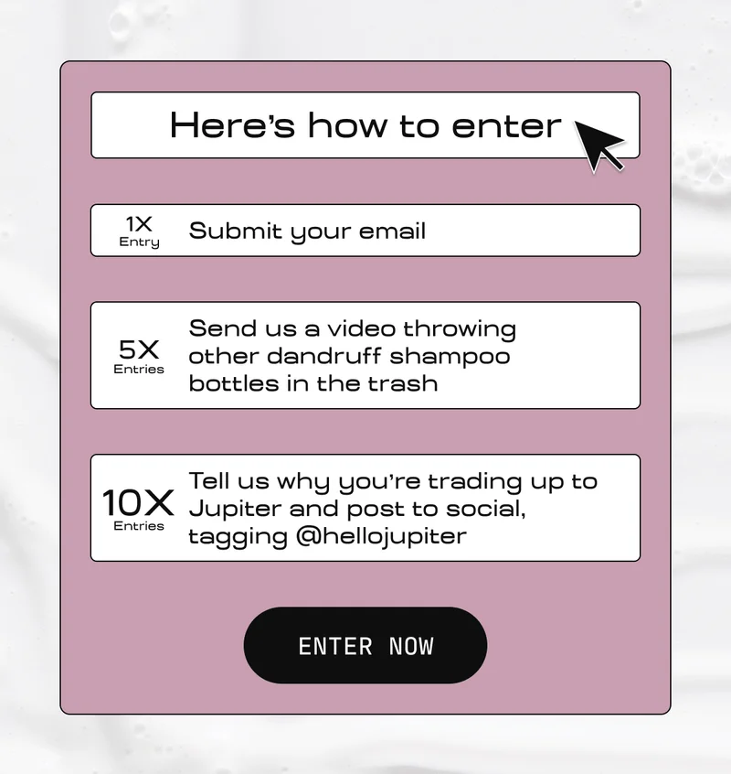 Here's how to enter | 1X Entry Submit your email | 5X Entries  Send us a video throwing other dandruff shampoo bottles in the trash | 10X Entries  Tell us why you're trading up to Jupiter and post to social, tagging @hellojupiter | ENTER NOW