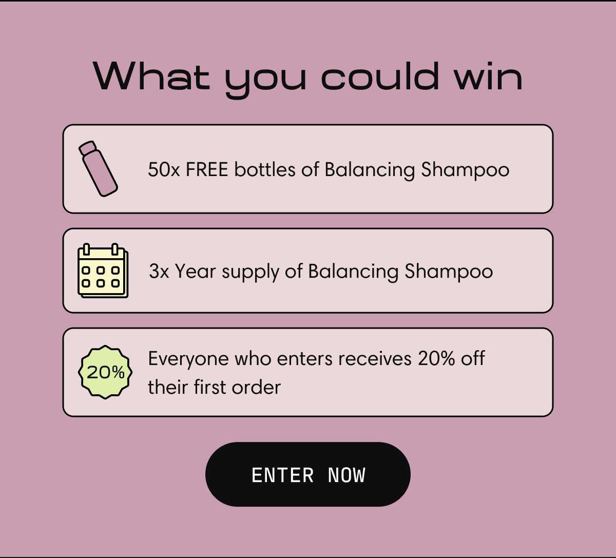 What you could win | 50x FREE bottles of Balancing Shampoo | 3x Year supply of Balancing Shampoo | Everyone who enters receives 20% off their first order | ENTER NOW