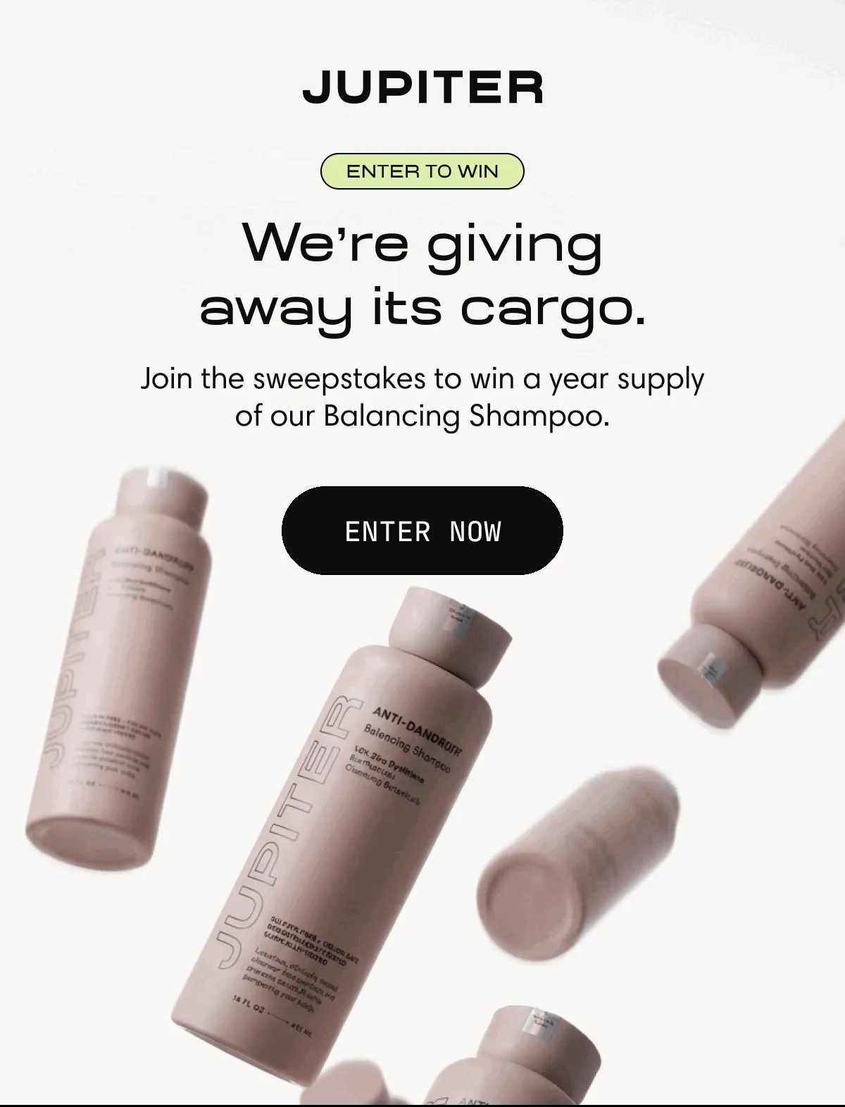 Jupiter | Enter to win  |We're giving away its cargo.|  | Join the sweepstakes to win a year supply of our Balancing Shampoo. | Enter Now