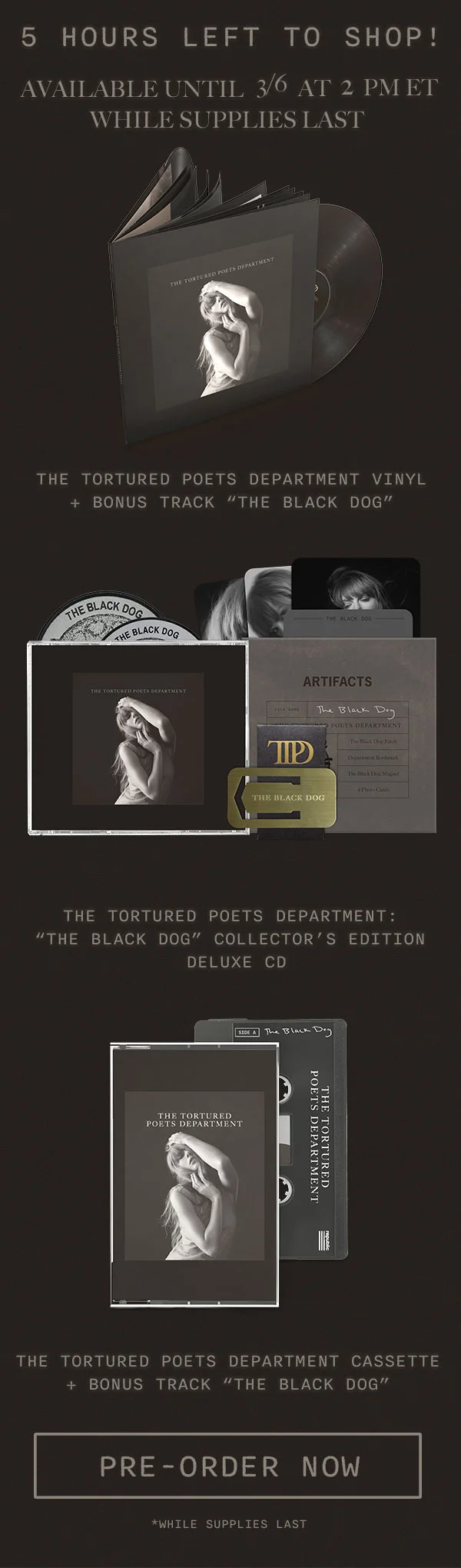 5 hours left to shop! Available until 3/6 at 2pm ET while supplies last. The Tortured Poets Department Vinyl + Bonus Track “THE BLACK DOG.” The Tortured Poets Department: “THE BLACK DOG” Collector’s Edition Deluxe CD. The Tortured Poets Department Cassette + Bonus Track “THE BLACK DOG.” Pre-order now. *While supplies last